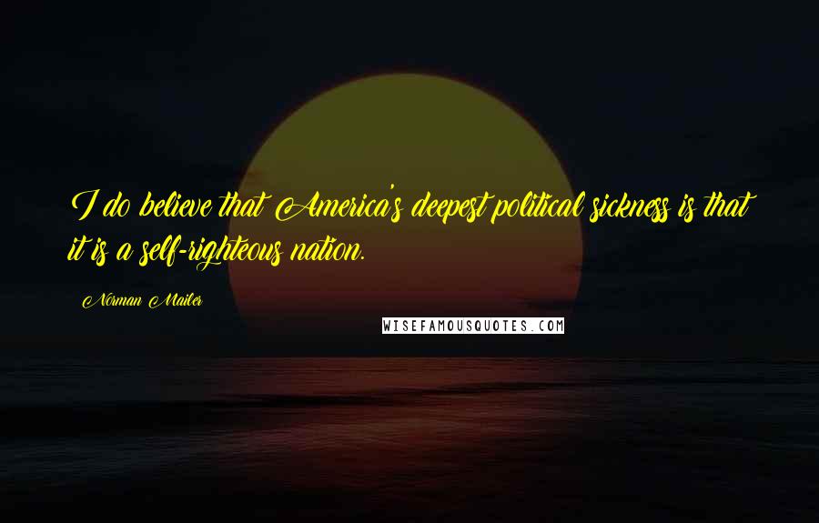 Norman Mailer Quotes: I do believe that America's deepest political sickness is that it is a self-righteous nation.