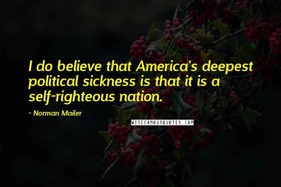 Norman Mailer Quotes: I do believe that America's deepest political sickness is that it is a self-righteous nation.