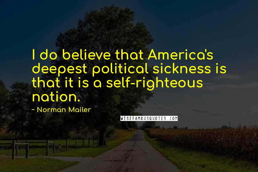 Norman Mailer Quotes: I do believe that America's deepest political sickness is that it is a self-righteous nation.