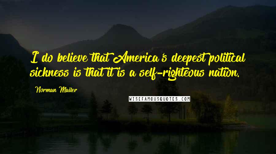 Norman Mailer Quotes: I do believe that America's deepest political sickness is that it is a self-righteous nation.