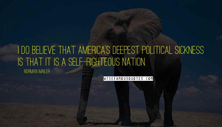 Norman Mailer Quotes: I do believe that America's deepest political sickness is that it is a self-righteous nation.