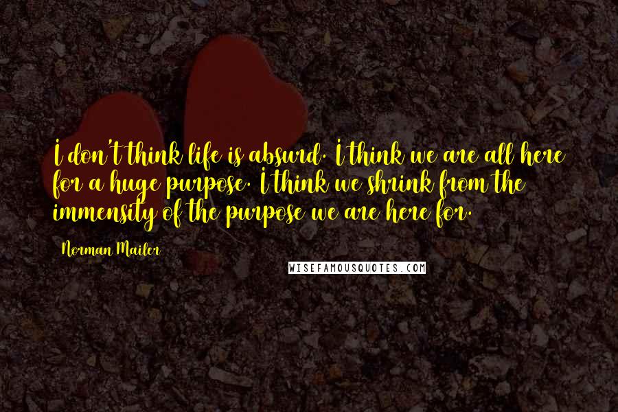 Norman Mailer Quotes: I don't think life is absurd. I think we are all here for a huge purpose. I think we shrink from the immensity of the purpose we are here for.
