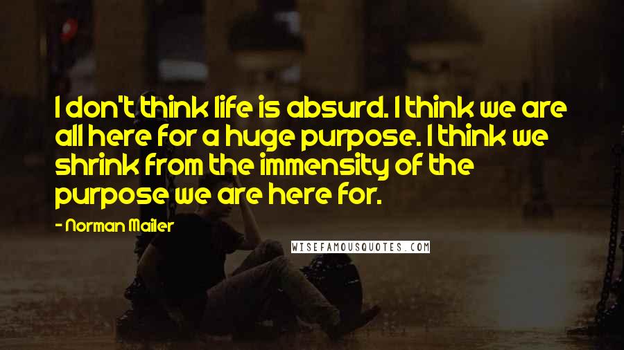 Norman Mailer Quotes: I don't think life is absurd. I think we are all here for a huge purpose. I think we shrink from the immensity of the purpose we are here for.