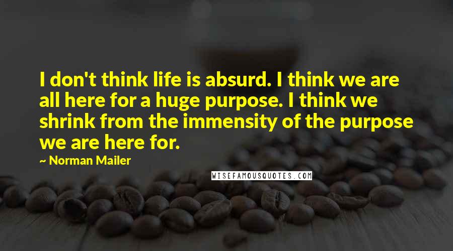 Norman Mailer Quotes: I don't think life is absurd. I think we are all here for a huge purpose. I think we shrink from the immensity of the purpose we are here for.