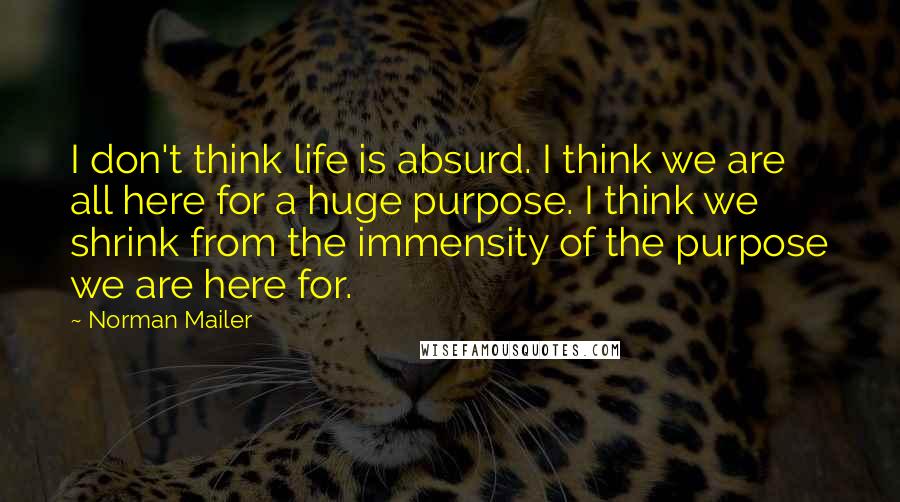 Norman Mailer Quotes: I don't think life is absurd. I think we are all here for a huge purpose. I think we shrink from the immensity of the purpose we are here for.