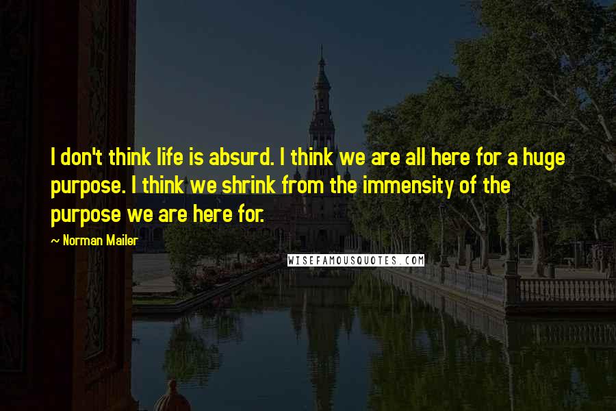 Norman Mailer Quotes: I don't think life is absurd. I think we are all here for a huge purpose. I think we shrink from the immensity of the purpose we are here for.