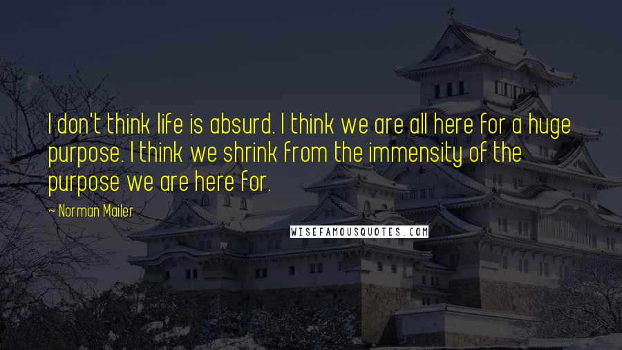 Norman Mailer Quotes: I don't think life is absurd. I think we are all here for a huge purpose. I think we shrink from the immensity of the purpose we are here for.