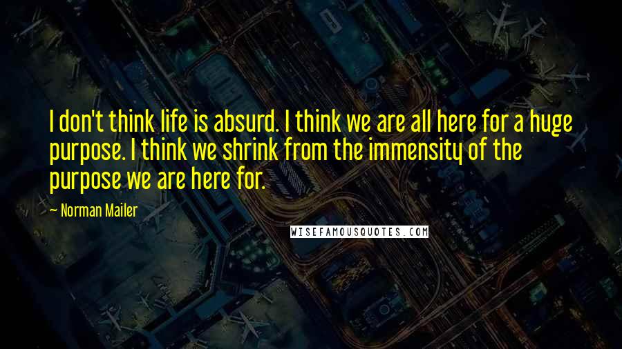 Norman Mailer Quotes: I don't think life is absurd. I think we are all here for a huge purpose. I think we shrink from the immensity of the purpose we are here for.