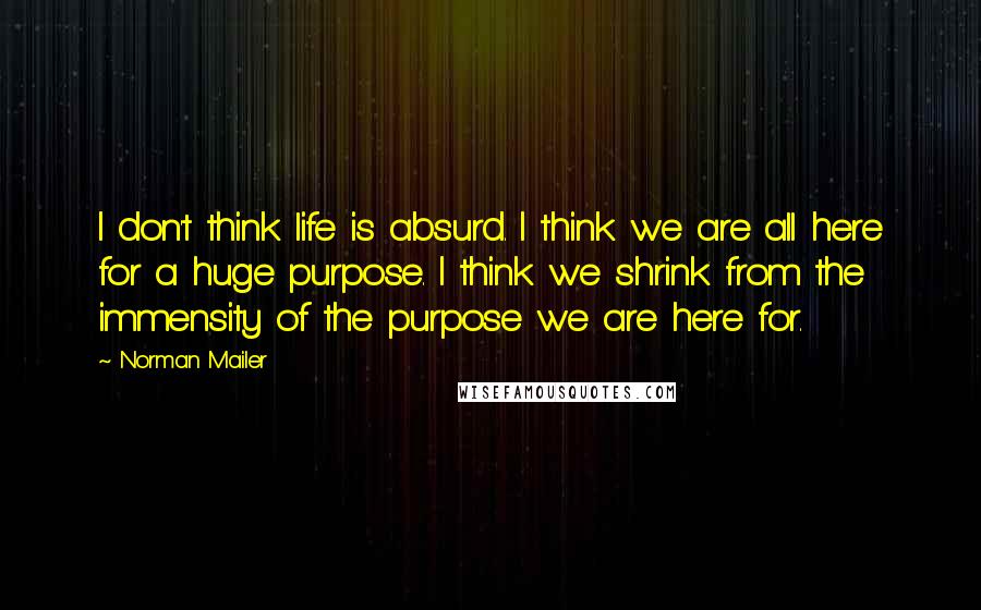 Norman Mailer Quotes: I don't think life is absurd. I think we are all here for a huge purpose. I think we shrink from the immensity of the purpose we are here for.
