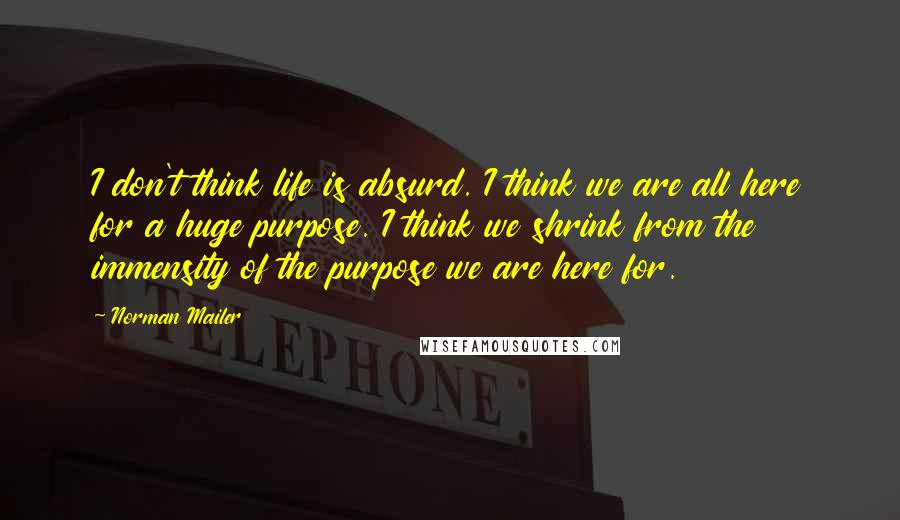 Norman Mailer Quotes: I don't think life is absurd. I think we are all here for a huge purpose. I think we shrink from the immensity of the purpose we are here for.