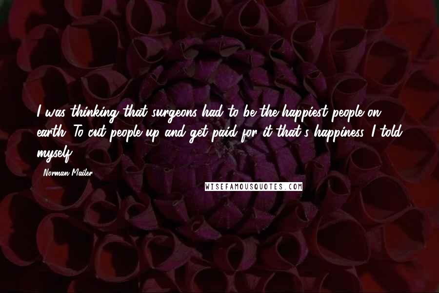 Norman Mailer Quotes: I was thinking that surgeons had to be the happiest people on earth. To cut people up and get paid for it-that's happiness, I told myself.