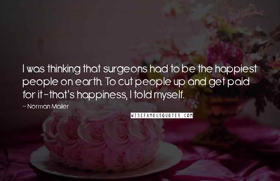 Norman Mailer Quotes: I was thinking that surgeons had to be the happiest people on earth. To cut people up and get paid for it-that's happiness, I told myself.