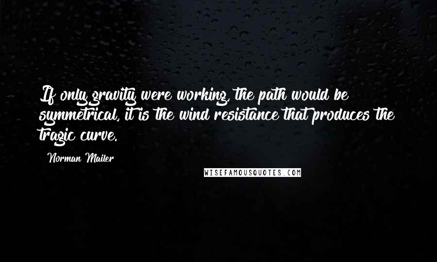 Norman Mailer Quotes: If only gravity were working, the path would be symmetrical, it is the wind resistance that produces the tragic curve.