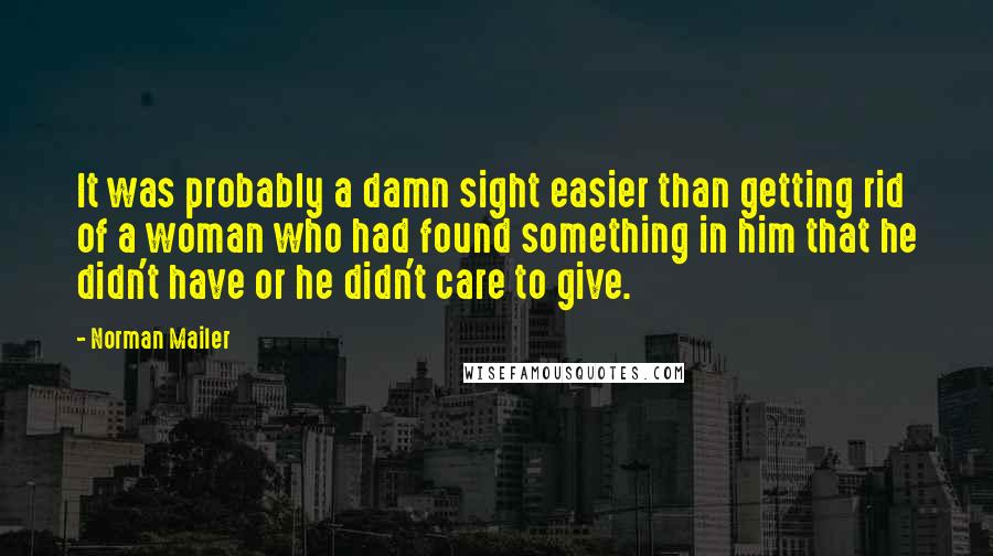 Norman Mailer Quotes: It was probably a damn sight easier than getting rid of a woman who had found something in him that he didn't have or he didn't care to give.