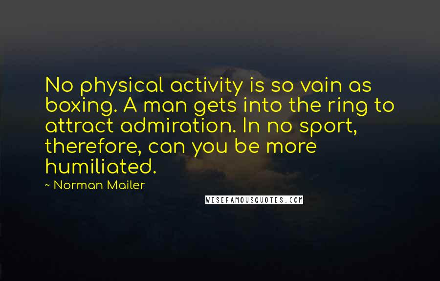 Norman Mailer Quotes: No physical activity is so vain as boxing. A man gets into the ring to attract admiration. In no sport, therefore, can you be more humiliated.
