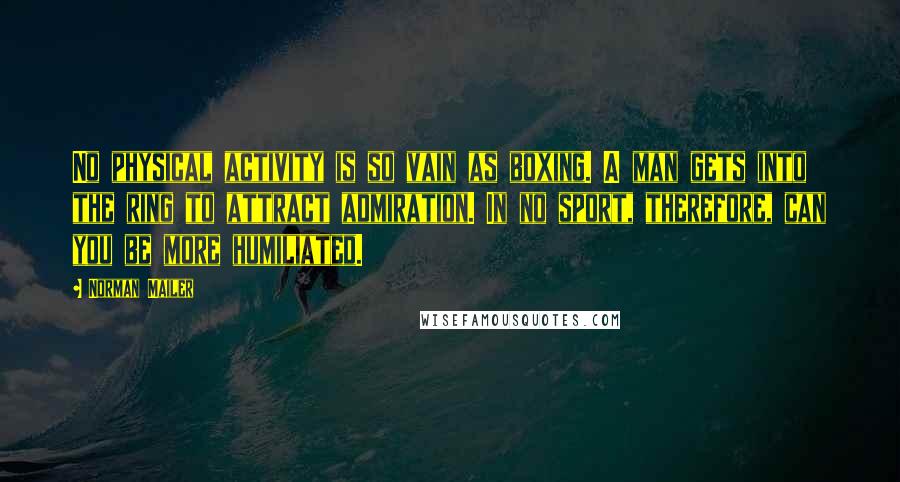 Norman Mailer Quotes: No physical activity is so vain as boxing. A man gets into the ring to attract admiration. In no sport, therefore, can you be more humiliated.