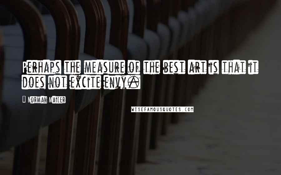 Norman Mailer Quotes: Perhaps the measure of the best art is that it does not excite envy.