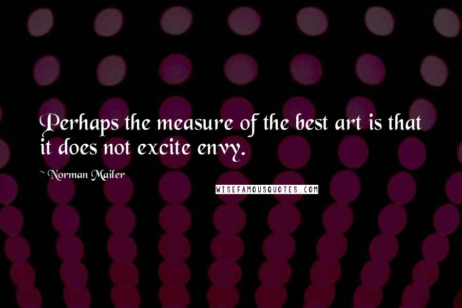 Norman Mailer Quotes: Perhaps the measure of the best art is that it does not excite envy.