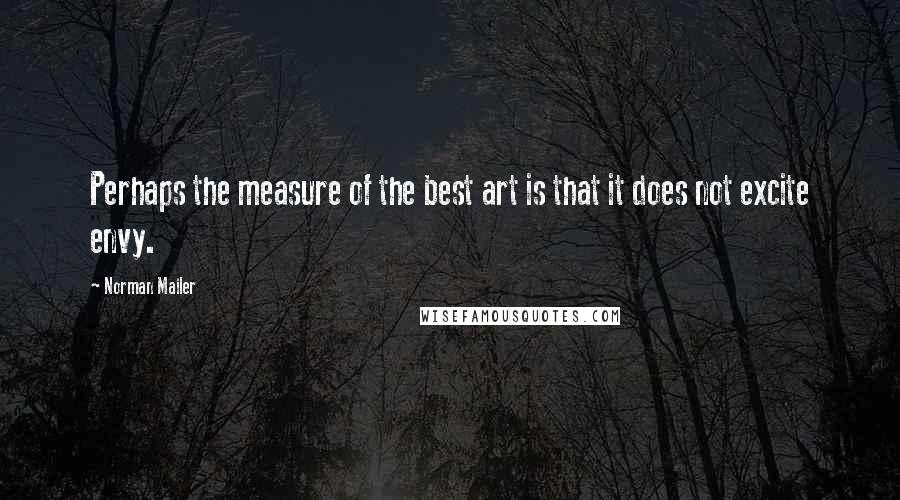 Norman Mailer Quotes: Perhaps the measure of the best art is that it does not excite envy.