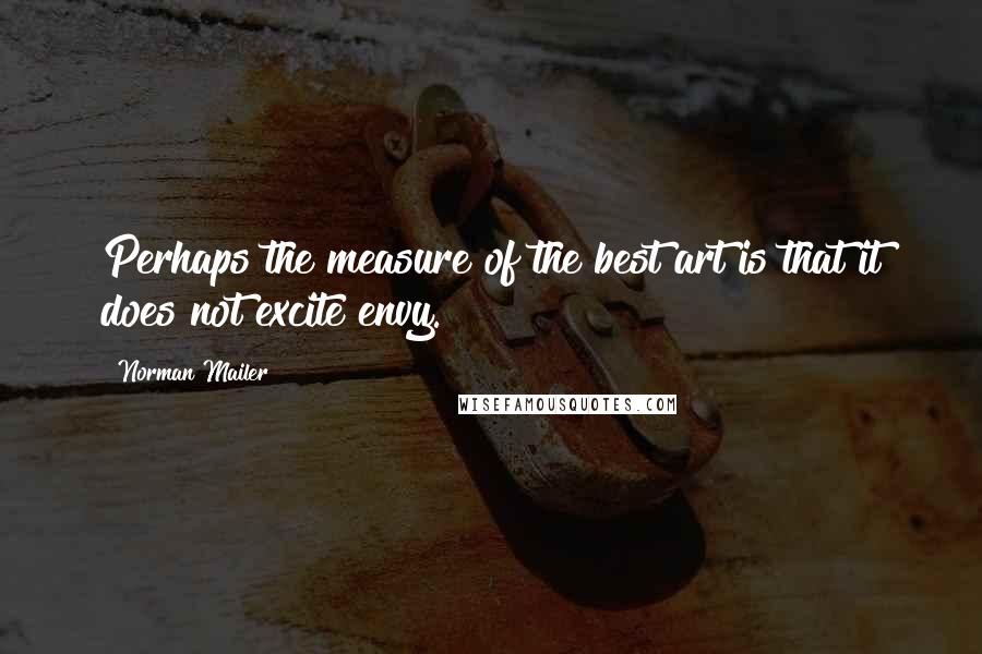Norman Mailer Quotes: Perhaps the measure of the best art is that it does not excite envy.