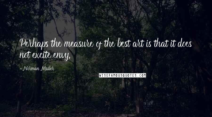 Norman Mailer Quotes: Perhaps the measure of the best art is that it does not excite envy.