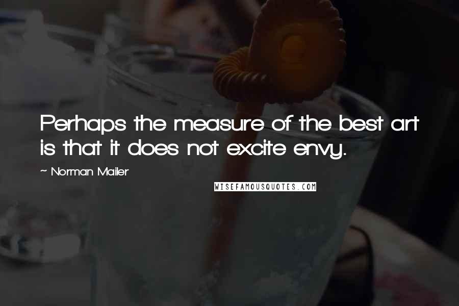 Norman Mailer Quotes: Perhaps the measure of the best art is that it does not excite envy.