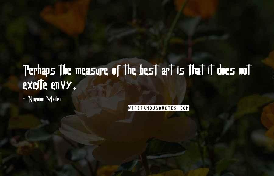 Norman Mailer Quotes: Perhaps the measure of the best art is that it does not excite envy.