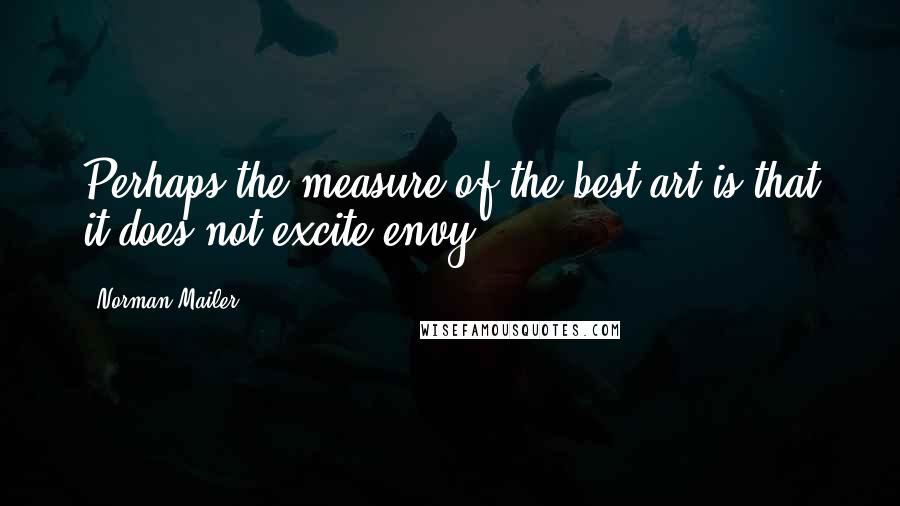 Norman Mailer Quotes: Perhaps the measure of the best art is that it does not excite envy.