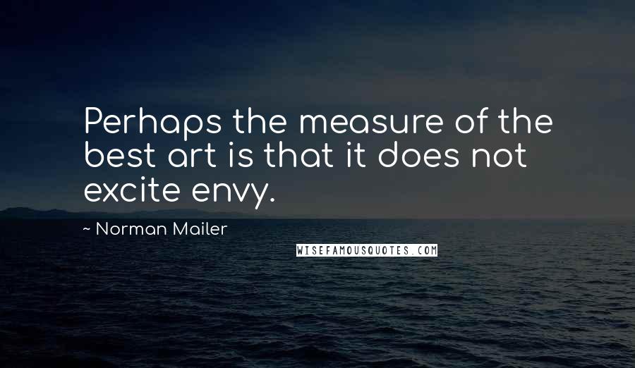 Norman Mailer Quotes: Perhaps the measure of the best art is that it does not excite envy.