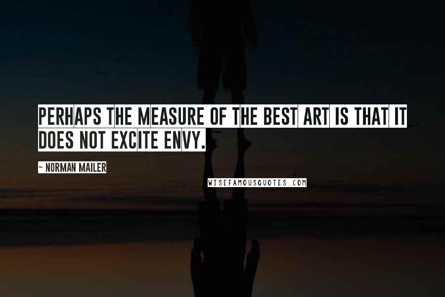 Norman Mailer Quotes: Perhaps the measure of the best art is that it does not excite envy.