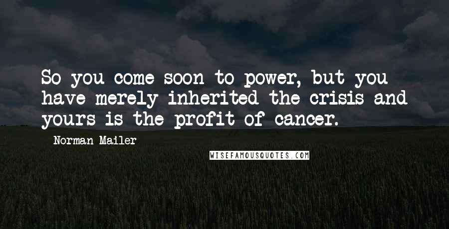 Norman Mailer Quotes: So you come soon to power, but you have merely inherited the crisis and yours is the profit of cancer.