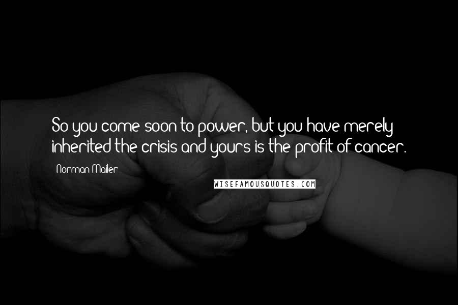 Norman Mailer Quotes: So you come soon to power, but you have merely inherited the crisis and yours is the profit of cancer.