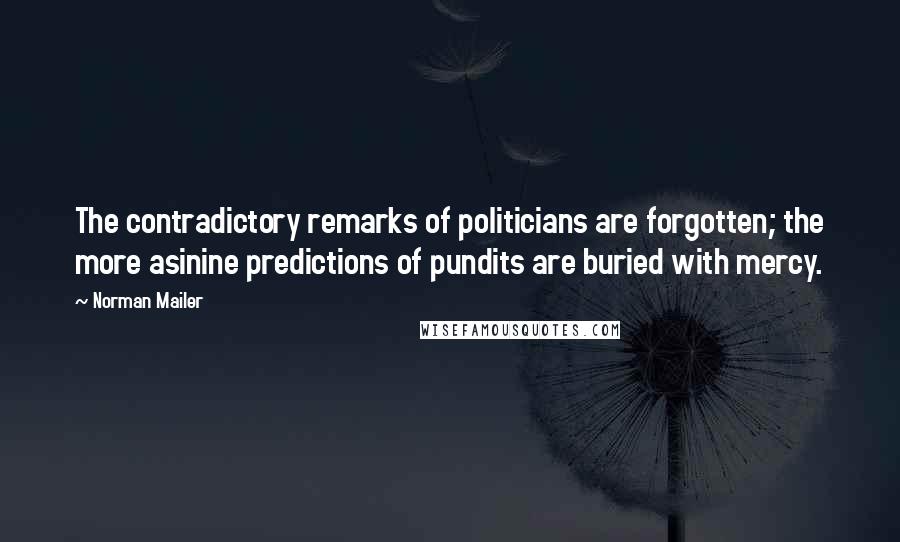 Norman Mailer Quotes: The contradictory remarks of politicians are forgotten; the more asinine predictions of pundits are buried with mercy.