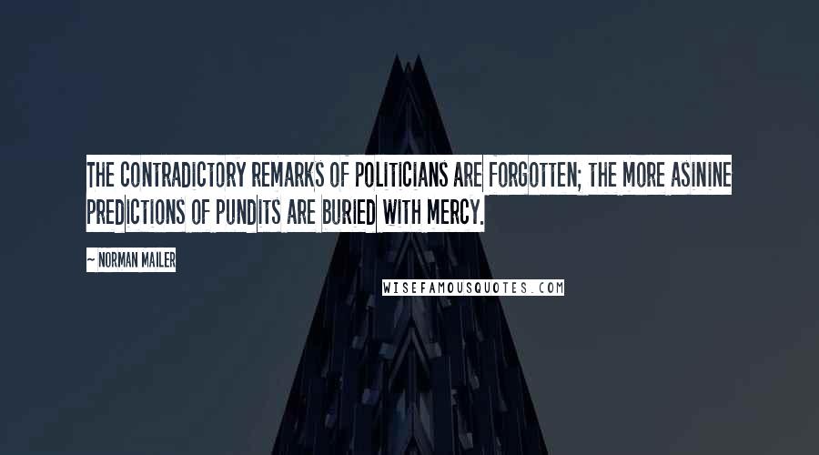 Norman Mailer Quotes: The contradictory remarks of politicians are forgotten; the more asinine predictions of pundits are buried with mercy.