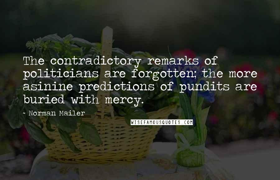 Norman Mailer Quotes: The contradictory remarks of politicians are forgotten; the more asinine predictions of pundits are buried with mercy.