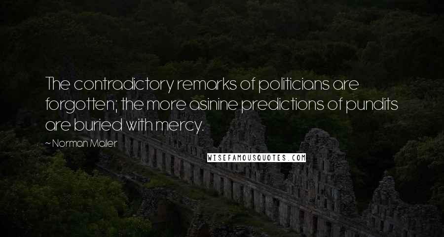 Norman Mailer Quotes: The contradictory remarks of politicians are forgotten; the more asinine predictions of pundits are buried with mercy.