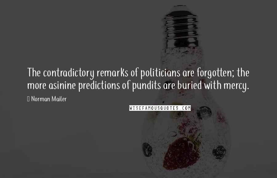 Norman Mailer Quotes: The contradictory remarks of politicians are forgotten; the more asinine predictions of pundits are buried with mercy.