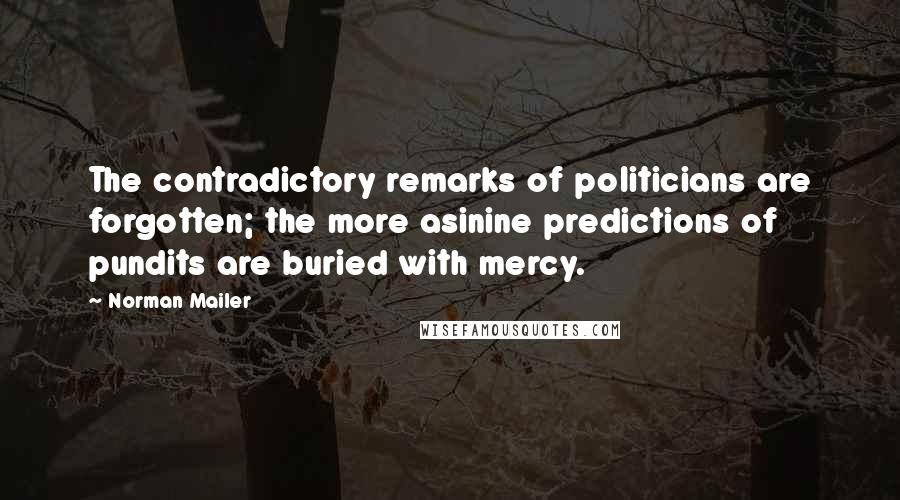 Norman Mailer Quotes: The contradictory remarks of politicians are forgotten; the more asinine predictions of pundits are buried with mercy.