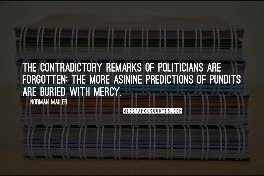 Norman Mailer Quotes: The contradictory remarks of politicians are forgotten; the more asinine predictions of pundits are buried with mercy.