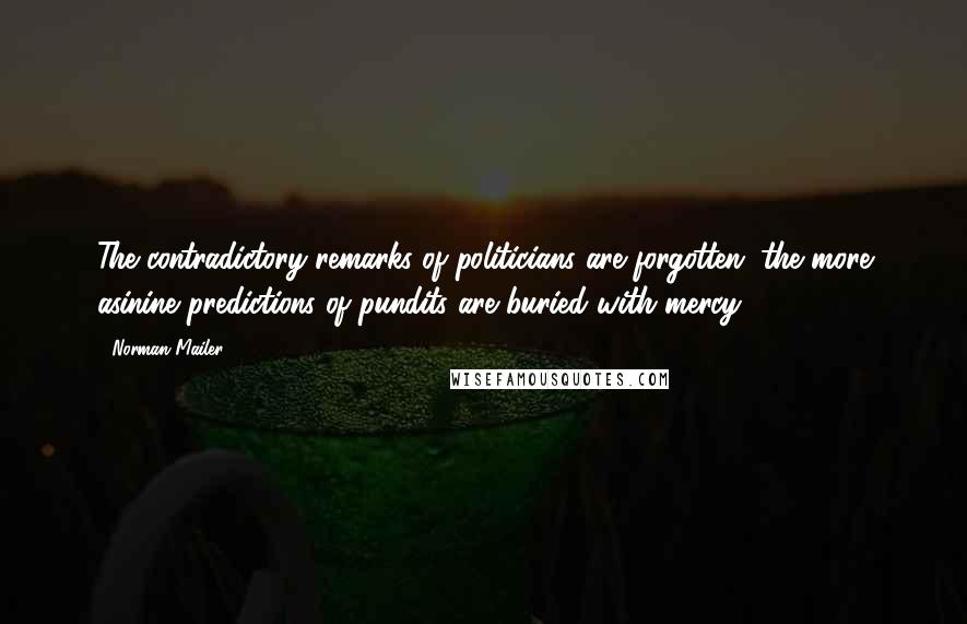 Norman Mailer Quotes: The contradictory remarks of politicians are forgotten; the more asinine predictions of pundits are buried with mercy.