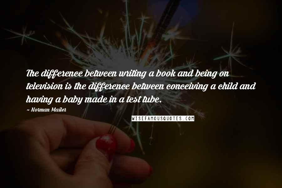 Norman Mailer Quotes: The difference between writing a book and being on television is the difference between conceiving a child and having a baby made in a test tube.