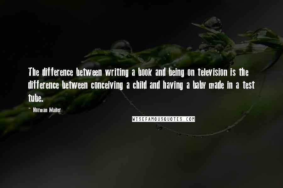 Norman Mailer Quotes: The difference between writing a book and being on television is the difference between conceiving a child and having a baby made in a test tube.