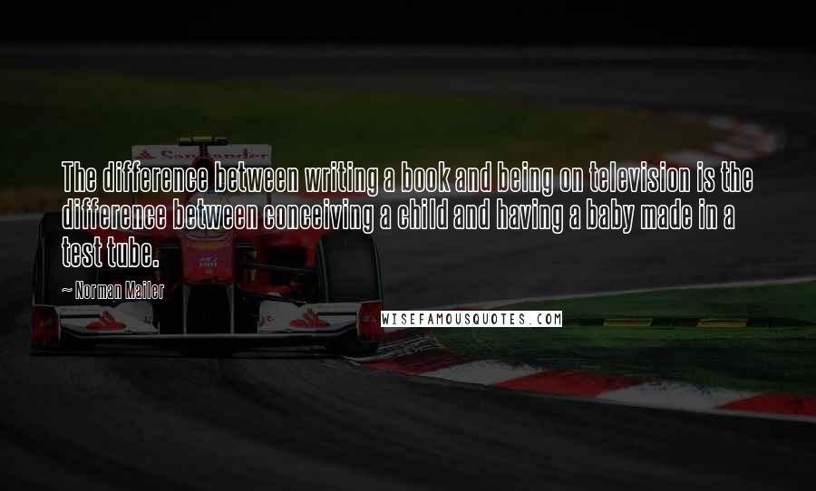 Norman Mailer Quotes: The difference between writing a book and being on television is the difference between conceiving a child and having a baby made in a test tube.