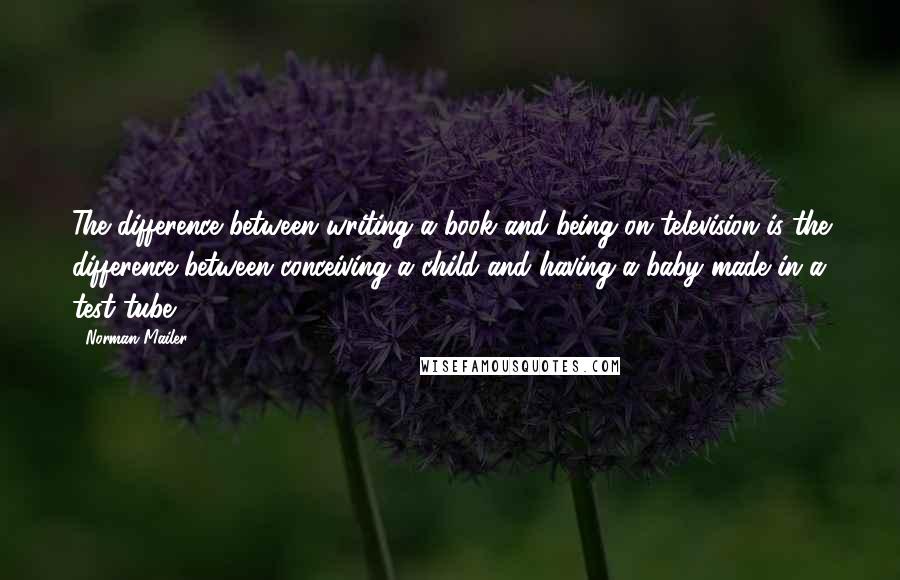 Norman Mailer Quotes: The difference between writing a book and being on television is the difference between conceiving a child and having a baby made in a test tube.
