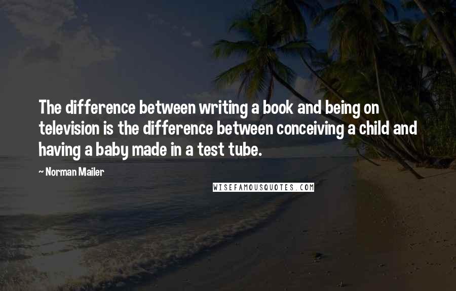 Norman Mailer Quotes: The difference between writing a book and being on television is the difference between conceiving a child and having a baby made in a test tube.