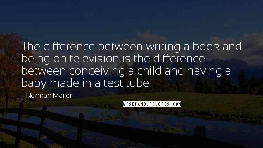 Norman Mailer Quotes: The difference between writing a book and being on television is the difference between conceiving a child and having a baby made in a test tube.