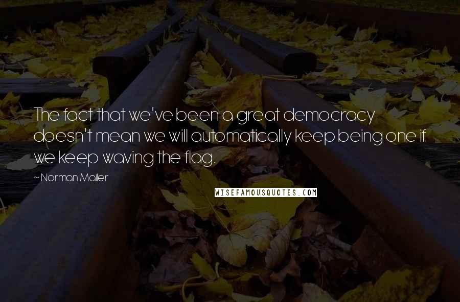 Norman Mailer Quotes: The fact that we've been a great democracy doesn't mean we will automatically keep being one if we keep waving the flag.