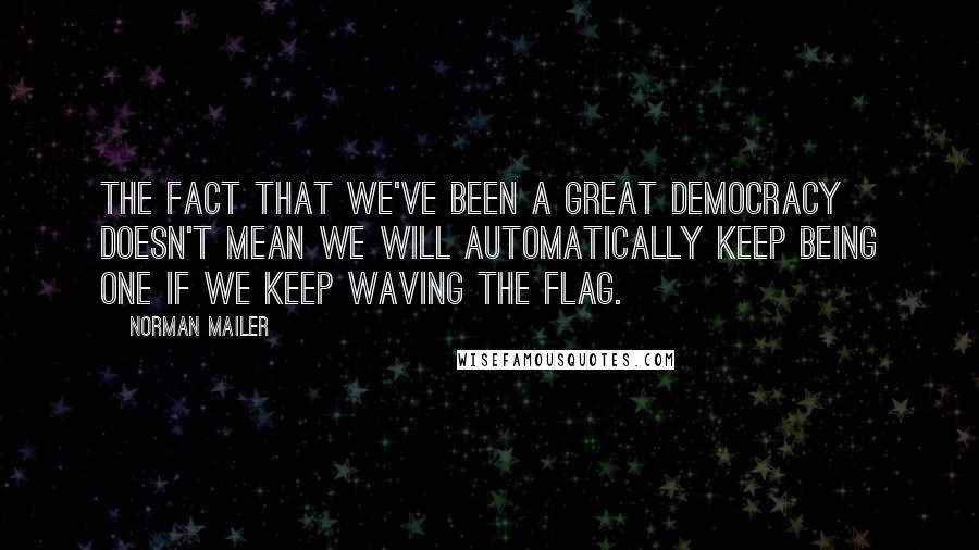 Norman Mailer Quotes: The fact that we've been a great democracy doesn't mean we will automatically keep being one if we keep waving the flag.