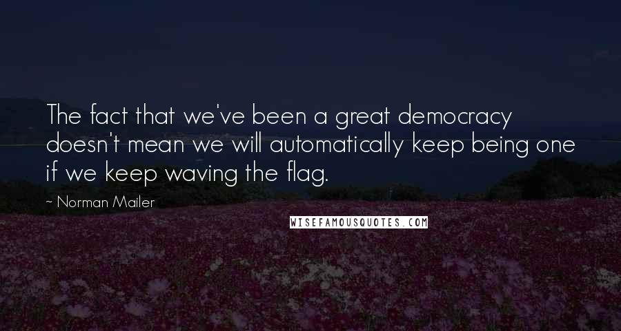 Norman Mailer Quotes: The fact that we've been a great democracy doesn't mean we will automatically keep being one if we keep waving the flag.