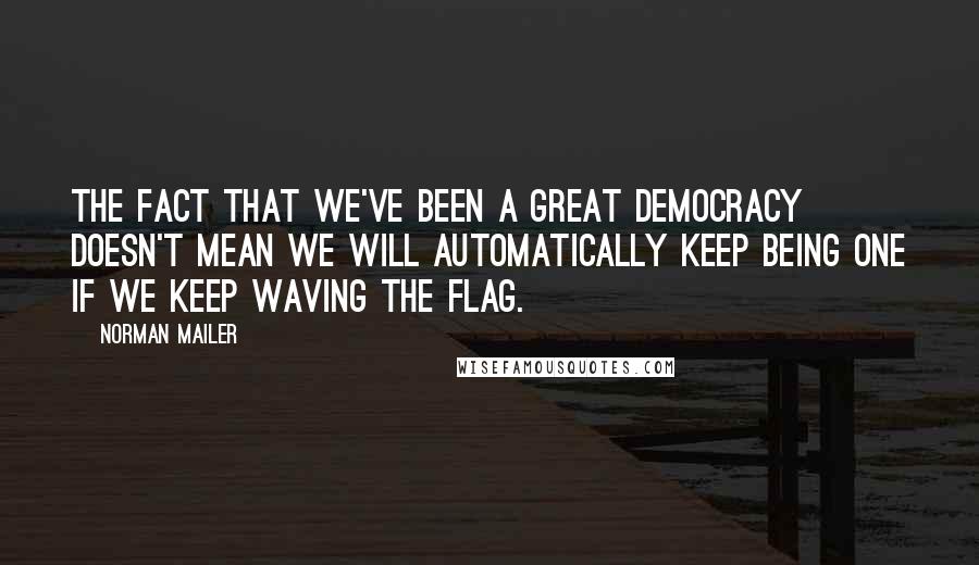 Norman Mailer Quotes: The fact that we've been a great democracy doesn't mean we will automatically keep being one if we keep waving the flag.